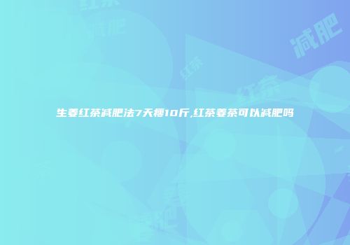 生姜红茶减肥法7天瘦10斤,红茶姜茶可以减肥吗