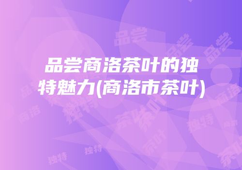 品尝商洛茶叶的独特魅力(商洛市茶叶)