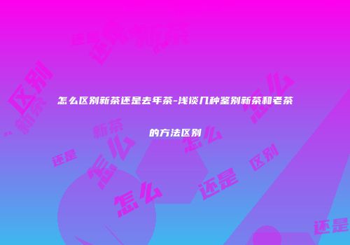 怎么区别新茶还是去年茶-浅谈几种鉴别新茶和老茶的方法区别
