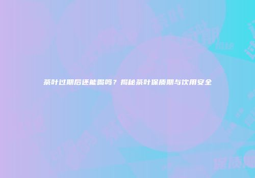 茶叶过期后还能喝吗？揭秘茶叶保质期与饮用安全