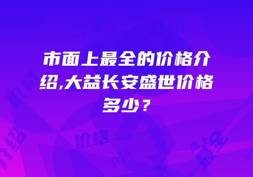 市面上最全的价格介绍,大益长安盛世价格多少？