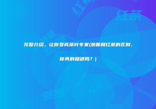 完整介绍，让你变成茶叶专家(熟普和红茶的区别，你真的知道吗？)