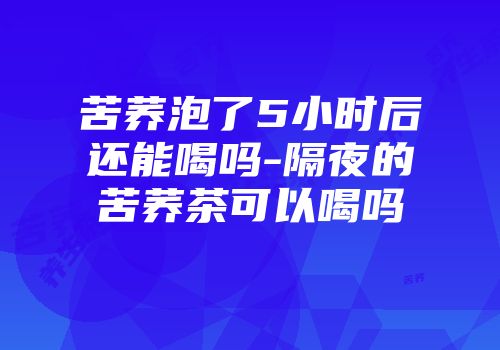 苦荞泡了5小时后还能喝吗-隔夜的苦荞茶可以喝吗