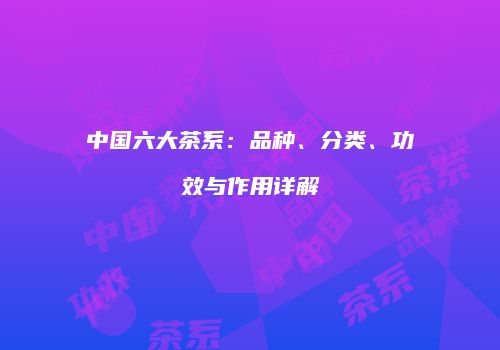 中国六大茶系：品种、分类、功效与作用详解