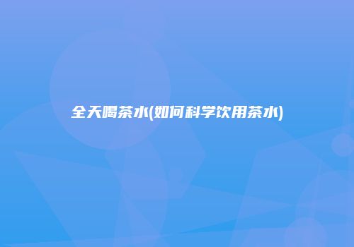 全天喝茶水(如何科学饮用茶水)