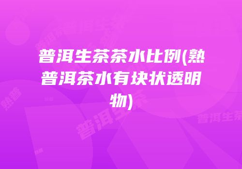 普洱生茶茶水比例(熟普洱茶水有块状透明物)
