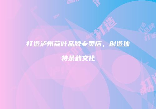 打造泸州茶叶品牌专卖店，创造独特茶韵文化