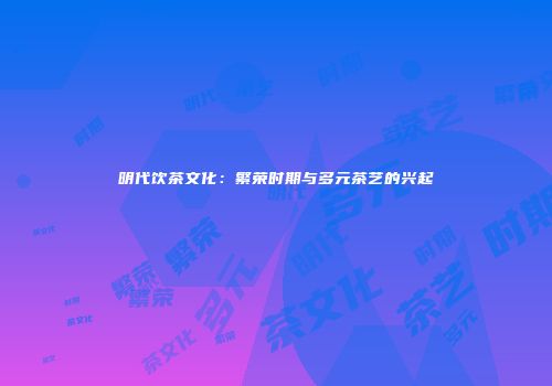 明代饮茶文化：繁荣时期与多元茶艺的兴起