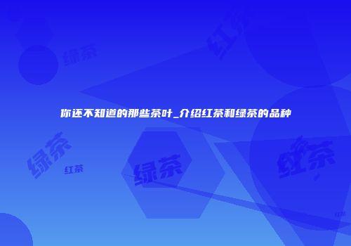 你还不知道的那些茶叶_介绍红茶和绿茶的品种