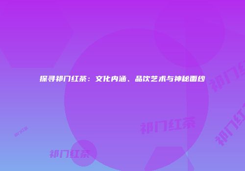 探寻祁门红茶：文化内涵、品饮艺术与神秘面纱