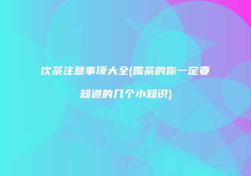 饮茶注意事项大全(喝茶的你一定要知道的几个小知识)