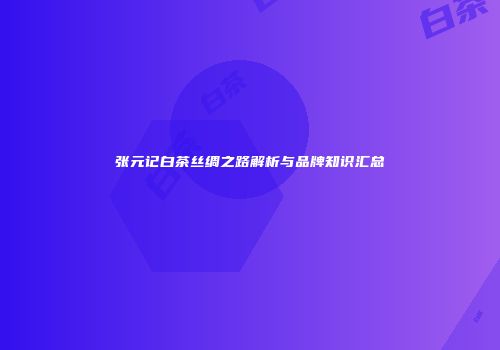 张元记白茶丝绸之路解析与品牌知识汇总