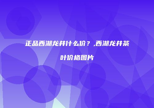 正品西湖龙井什么价？,西湖龙井茶叶价格图片