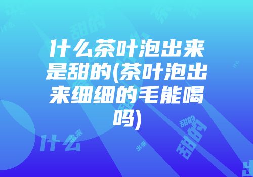 什么茶叶泡出来是甜的(茶叶泡出来细细的毛能喝吗)