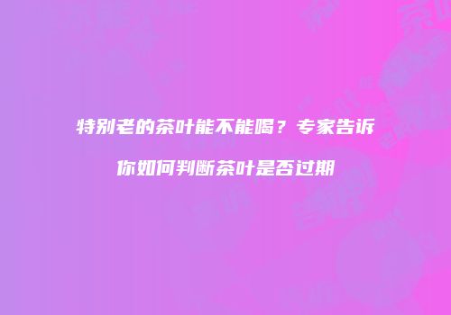 特别老的茶叶能不能喝？专家告诉你如何判断茶叶是否过期