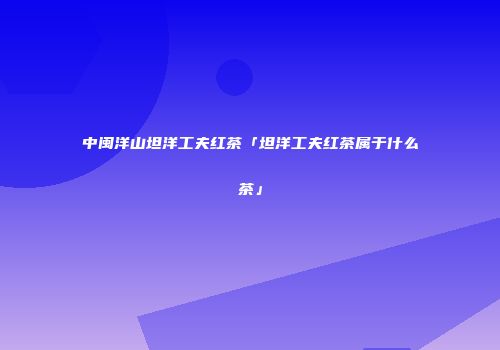 中闽洋山坦洋工夫红茶「坦洋工夫红茶属于什么茶」