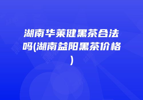 湖南华莱健黑茶合法吗(湖南益阳黑茶价格)