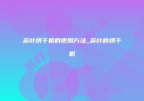 茶叶烘干机的使用方法_茶叶的烘干机