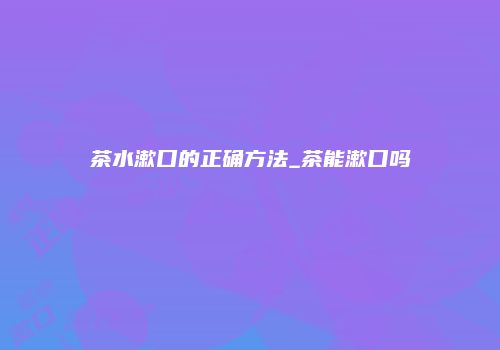 茶水漱口的正确方法_茶能漱口吗