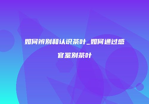 如何辨别和认识茶叶_如何通过感官鉴别茶叶