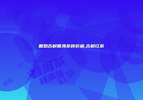 磨烈古树普洱茶砖价格,古树红茶