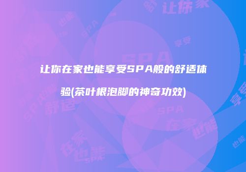 让你在家也能享受SPA般的舒适体验(茶叶根泡脚的神奇功效)