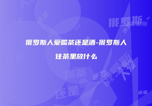 俄罗斯人爱喝茶还是酒-俄罗斯人往茶里放什么