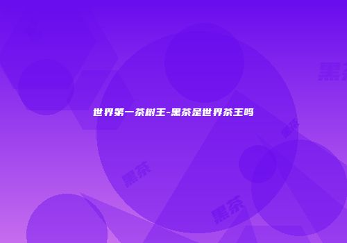 世界第一茶树王-黑茶是世界茶王吗