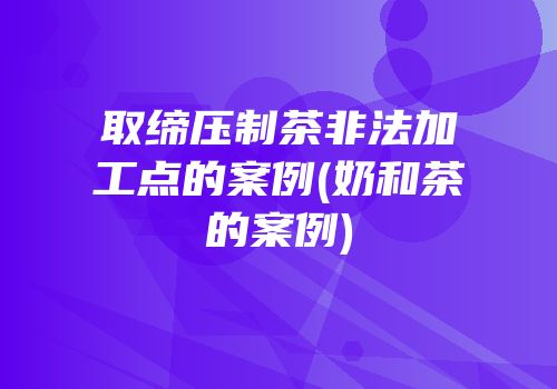 取缔压制茶非法加工点的案例(奶和茶的案例)