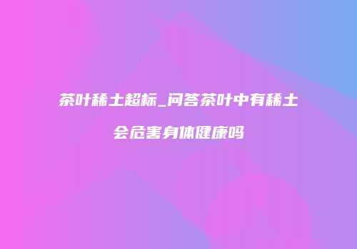 茶叶稀土超标_问答茶叶中有稀土会危害身体健康吗