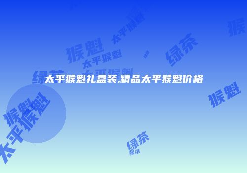 太平猴魁礼盒装,精品太平猴魁价格