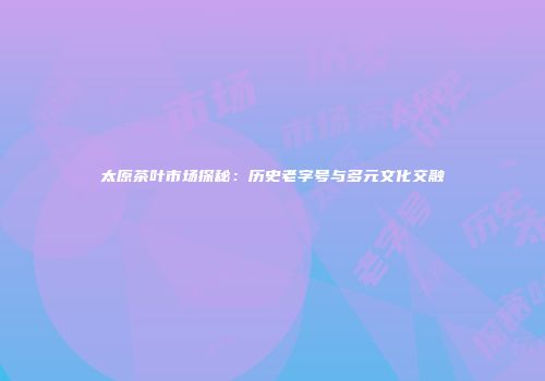 太原茶叶市场探秘：历史老字号与多元文化交融