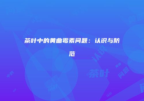 茶叶中的黄曲霉素问题：认识与防范