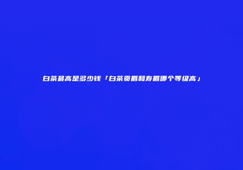 白茶最高是多少钱「白茶贡眉和寿眉哪个等级高」