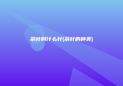 茶叶叫什么针(茶叶的种类)