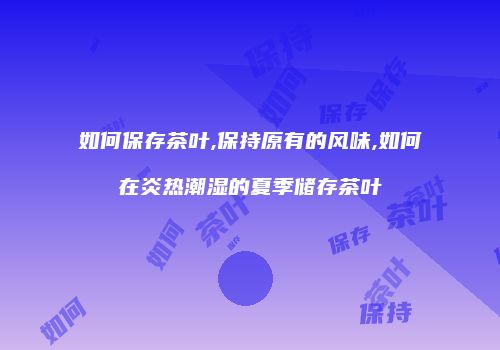 如何保存茶叶,保持原有的风味,如何在炎热潮湿的夏季储存茶叶