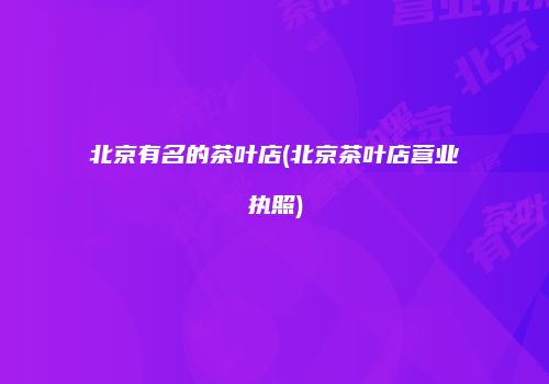 北京有名的茶叶店(北京茶叶店营业执照)