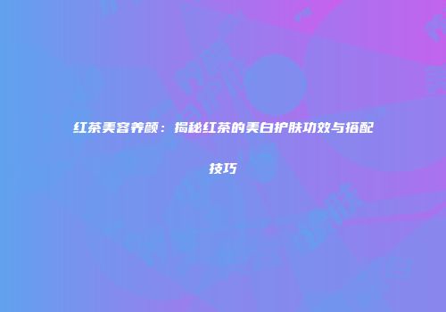 红茶美容养颜：揭秘红茶的美白护肤功效与搭配技巧