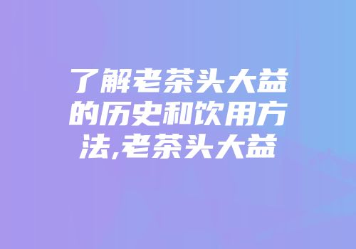 了解老茶头大益的历史和饮用方法,老茶头大益