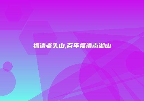 福清老头山,百年福清南湖山