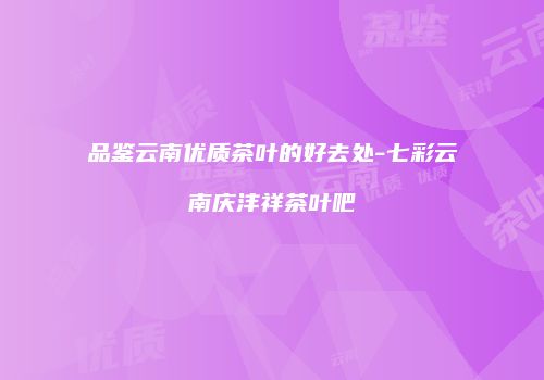 品鉴云南优质茶叶的好去处-七彩云南庆沣祥茶叶吧