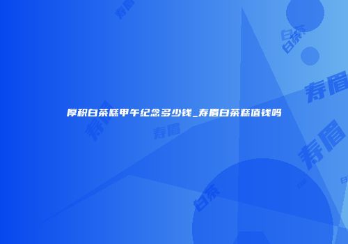 厚积白茶糕甲午纪念多少钱_寿眉白茶糕值钱吗