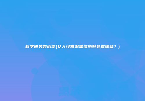 科学研究告诉你(女人经常喝黑茶的好处有哪些？)