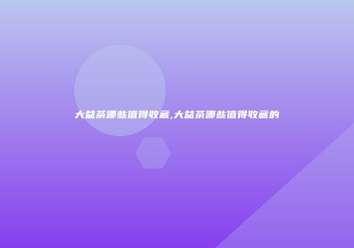 大益茶哪些值得收藏,大益茶哪些值得收藏的