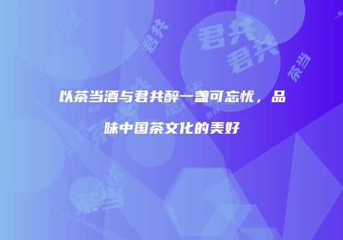 以茶当酒与君共醉一盏可忘忧，品味中国茶文化的美好