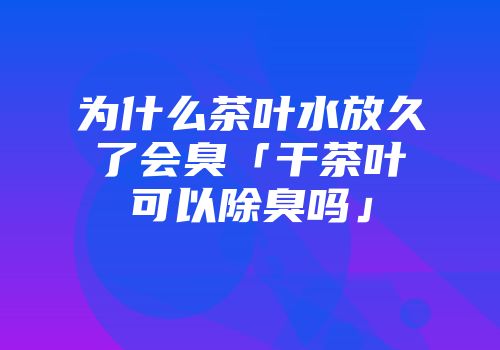 为什么茶叶水放久了会臭「干茶叶可以除臭吗」
