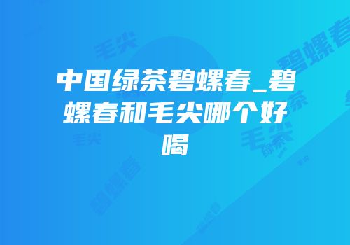 中国绿茶碧螺春_碧螺春和毛尖哪个好喝