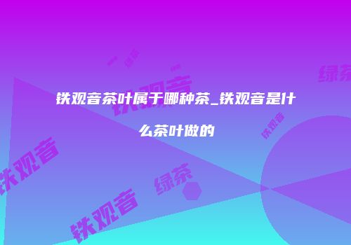 铁观音茶叶属于哪种茶_铁观音是什么茶叶做的
