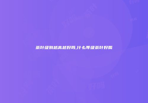 茶叶级别越高越好吗,什么等级茶叶好喝