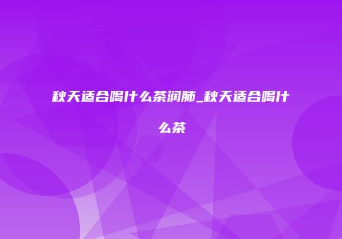 秋天适合喝什么茶润肺_秋天适合喝什么茶